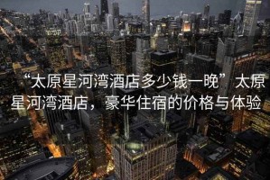 “太原星河灣酒店多少錢一晚”太原星河灣酒店，豪華住宿的價格與體驗