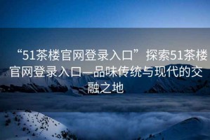 “51茶樓官網(wǎng)登錄入口”探索51茶樓官網(wǎng)登錄入口—品味傳統(tǒng)與現(xiàn)代的交融之地