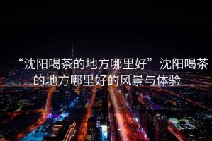 “沈陽喝茶的地方哪里好”沈陽喝茶的地方哪里好的風(fēng)景與體驗(yàn)