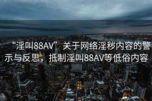 “淫叫88AV”關(guān)于網(wǎng)絡(luò)淫穢內(nèi)容的警示與反思，抵制淫叫88AV等低俗內(nèi)容