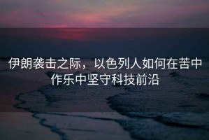 伊朗襲擊之際，以色列人如何在苦中作樂中堅守科技前沿
