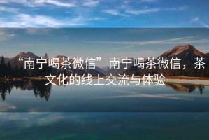 “南寧喝茶微信”南寧喝茶微信，茶文化的線上交流與體驗(yàn)
