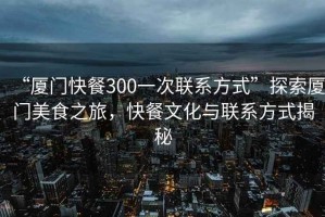 “廈門快餐300一次聯(lián)系方式”探索廈門美食之旅，快餐文化與聯(lián)系方式揭秘