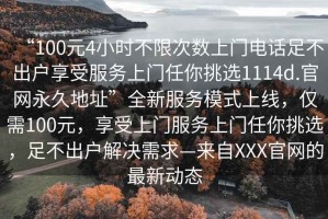 “100元4小時(shí)不限次數(shù)上門電話足不出戶享受服務(wù)上門任你挑選1114d.官網(wǎng)永久地址”全新服務(wù)模式上線，僅需100元，享受上門服務(wù)上門任你挑選，足不出戶解決需求—來自XXX官網(wǎng)的最新動(dòng)態(tài)