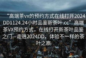 “高端茶vx的預(yù)約方式在線打開(kāi)2024DD1124.24小時(shí)品鑒新茶葉.cc”高端茶VX預(yù)約方式，在線打開(kāi)新茶葉品鑒之門(mén)—走進(jìn)2024DD，體驗(yàn)不一樣的茶葉之旅