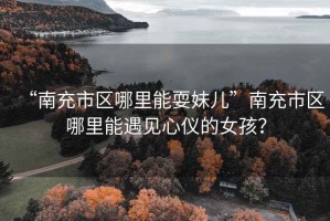 “南充市區(qū)哪里能耍妹兒”南充市區(qū)哪里能遇見心儀的女孩？