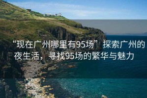 “現(xiàn)在廣州哪里有95場(chǎng)”探索廣州的夜生活，尋找95場(chǎng)的繁華與魅力