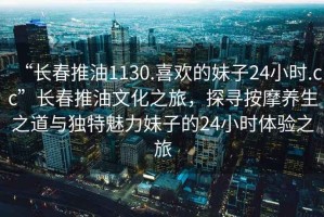 “長春推油1130.喜歡的妹子24小時(shí).cc”長春推油文化之旅，探尋按摩養(yǎng)生之道與獨(dú)特魅力妹子的24小時(shí)體驗(yàn)之旅