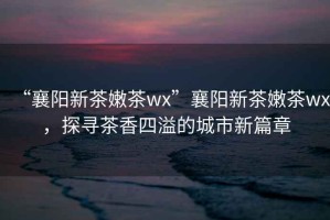 “襄陽新茶嫩茶wx”襄陽新茶嫩茶wx，探尋茶香四溢的城市新篇章