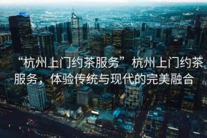 “杭州上門約茶服務(wù)”杭州上門約茶服務(wù)，體驗傳統(tǒng)與現(xiàn)代的完美融合