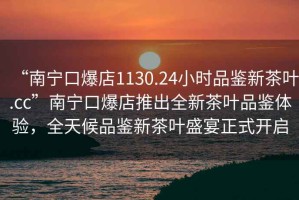 “南寧口爆店1130.24小時(shí)品鑒新茶葉.cc”南寧口爆店推出全新茶葉品鑒體驗(yàn)，全天候品鑒新茶葉盛宴正式開啟