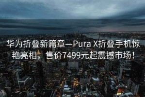 華為折疊新篇章—Pura X折疊手機(jī)驚艷亮相，售價(jià)7499元起震撼市場(chǎng)！