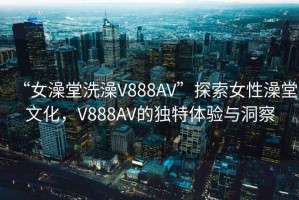 “女澡堂洗澡V888AV”探索女性澡堂文化，V888AV的獨特體驗與洞察
