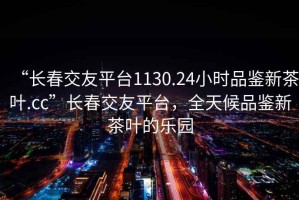 “長(zhǎng)春交友平臺(tái)1130.24小時(shí)品鑒新茶葉.cc”長(zhǎng)春交友平臺(tái)，全天候品鑒新茶葉的樂(lè)園