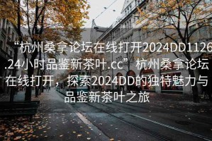 “杭州桑拿論壇在線打開2024DD1126.24小時品鑒新茶葉.cc”杭州桑拿論壇在線打開，探索2024DD的獨特魅力與品鑒新茶葉之旅