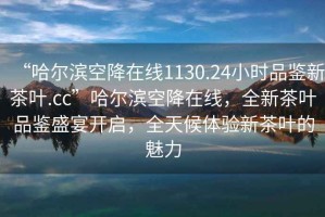 “哈爾濱空降在線1130.24小時(shí)品鑒新茶葉.cc”哈爾濱空降在線，全新茶葉品鑒盛宴開啟，全天候體驗(yàn)新茶葉的魅力