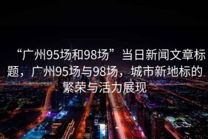 “廣州95場和98場”當(dāng)日新聞文章標(biāo)題，廣州95場與98場，城市新地標(biāo)的繁榮與活力展現(xiàn)