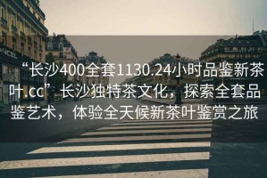 “長(zhǎng)沙400全套1130.24小時(shí)品鑒新茶葉.cc”長(zhǎng)沙獨(dú)特茶文化，探索全套品鑒藝術(shù)，體驗(yàn)全天候新茶葉鑒賞之旅