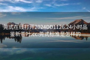 莞式在線打開2024DD1126.24小時(shí)品鑒新茶葉.cc:莞式標(biāo)準(zhǔn)是怎樣的