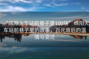 “綿陽火車站前巷子里100塊”綿陽火車站前巷子里的故事，百元背后的溫情與變遷