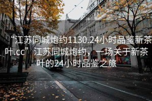 “江蘇同城炮約1130.24小時(shí)品鑒新茶葉.cc”江蘇同城炮約，一場(chǎng)關(guān)于新茶葉的24小時(shí)品鑒之旅