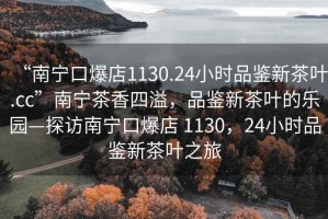 “南寧口爆店1130.24小時品鑒新茶葉.cc”南寧茶香四溢，品鑒新茶葉的樂園—探訪南寧口爆店 1130，24小時品鑒新茶葉之旅