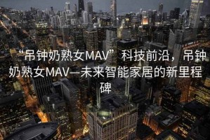 “吊鐘奶熟女MAV”科技前沿，吊鐘奶熟女MAV—未來智能家居的新里程碑