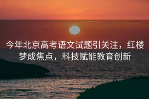 今年北京高考語文試題引關(guān)注，紅樓夢成焦點(diǎn)，科技賦能教育創(chuàng)新