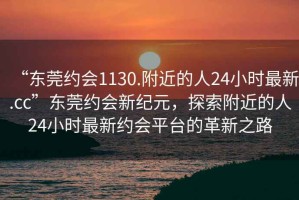 “東莞約會1130.附近的人24小時最新.cc”東莞約會新紀元，探索附近的人24小時最新約會平臺的革新之路