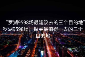 “羅湖9598場最建議去的三個(gè)目的地”羅湖9598場，探尋最值得一去的三個(gè)目的地