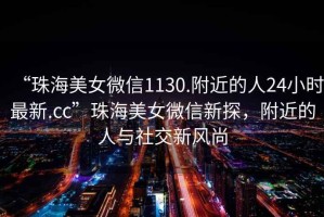 “珠海美女微信1130.附近的人24小時最新.cc”珠海美女微信新探，附近的人與社交新風(fēng)尚
