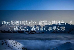 76元配送1噸奶茶？蜜雪冰城回應(yīng)，系促銷活動(dòng)，消費(fèi)者可享受實(shí)惠