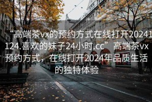 “高端茶vx的預(yù)約方式在線打開20241124.喜歡的妹子24小時.cc”高端茶vx預(yù)約方式，在線打開2024年品質(zhì)生活的獨特體驗