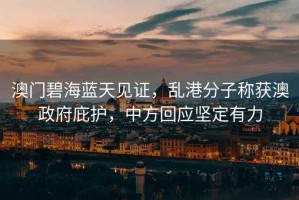 澳門碧海藍(lán)天見證，亂港分子稱獲澳政府庇護(hù)，中方回應(yīng)堅(jiān)定有力