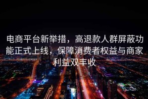 電商平臺新舉措，高退款人群屏蔽功能正式上線，保障消費者權(quán)益與商家利益雙豐收