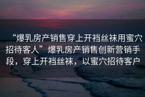 “爆乳房產(chǎn)銷售穿上開(kāi)襠絲襪用蜜穴招待客人”爆乳房產(chǎn)銷售創(chuàng)新?tīng)I(yíng)銷手段，穿上開(kāi)襠絲襪，以蜜穴招待客戶