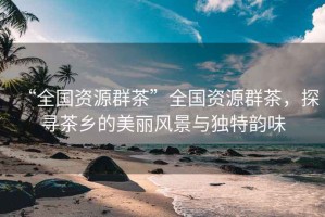 “全國資源群茶”全國資源群茶，探尋茶鄉(xiāng)的美麗風景與獨特韻味
