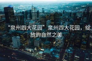 “泉州四大花園”泉州四大花園，綻放的自然之美