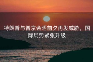 特朗普與普京會晤前夕再發(fā)威脅，國際局勢緊張升級