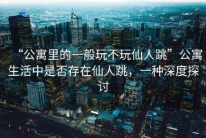 “公寓里的一般玩不玩仙人跳”公寓生活中是否存在仙人跳，一種深度探討