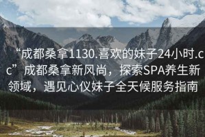 “成都桑拿1130.喜歡的妹子24小時.cc”成都桑拿新風尚，探索SPA養(yǎng)生新領域，遇見心儀妹子全天候服務指南