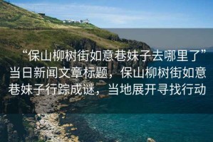 “保山柳樹街如意巷妹子去哪里了”當日新聞文章標題，保山柳樹街如意巷妹子行蹤成謎，當?shù)卣归_尋找行動