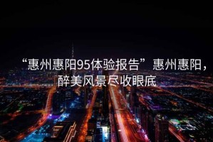 “惠州惠陽(yáng)95體驗(yàn)報(bào)告”惠州惠陽(yáng)，醉美風(fēng)景盡收眼底