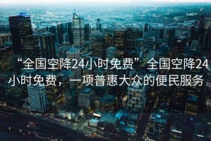“全國(guó)空降24小時(shí)免費(fèi)”全國(guó)空降24小時(shí)免費(fèi)，一項(xiàng)普惠大眾的便民服務(wù)