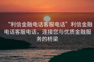 “利信金融電話客服電話”利信金融電話客服電話，連接您與優(yōu)質(zhì)金融服務(wù)的橋梁