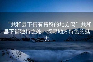 “共和縣下街有特殊的地方嗎”共和縣下街獨(dú)特之處，探尋地方特色的魅力