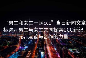 “男生和女生一起ccc”當(dāng)日新聞文章標(biāo)題，男生與女生共同探索CCC新紀(jì)元，友誼與合作的力量