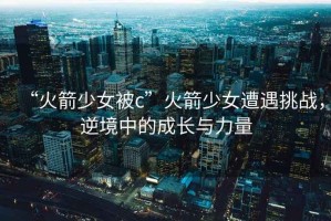 “火箭少女被c”火箭少女遭遇挑戰(zhàn)，逆境中的成長(zhǎng)與力量