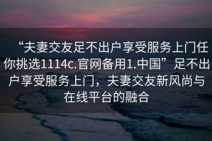 “夫妻交友足不出戶享受服務(wù)上門任你挑選1114c.官網(wǎng)備用1.中國(guó)”足不出戶享受服務(wù)上門，夫妻交友新風(fēng)尚與在線平臺(tái)的融合