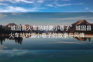 “城固縣火車站對(duì)面小巷子”城固縣火車站對(duì)面小巷子的故事與風(fēng)情